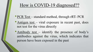 How is COVID-19 diagnosed??
•PCR Test – standard method, through rRT- PCR
•Antigen test – viral exposure in recent past, does
not test for the virus directly
•Antibody test – identify the presence of body’s
antibodies against the virus, which indicates that
person have been exposed in the past
 