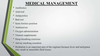 MEDICAL MANAGEMENT
• Antibiotics
• Antiviral
• Antipyretics
• Bed rest
• Semi fowlers position
• Antitussives
• Oxygen administration
• Vitamin supplements
• Deep breathing exercises
• Advise smoking cessation
• Hydration is an important part of the regimen because fever and tachypnea
may result in insensible fluid losses.
 