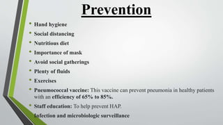 Prevention
• Hand hygiene
• Social distancing
• Nutritious diet
• Importance of mask
• Avoid social gatherings
• Plenty of fluids
• Exercises
• Pneumococcal vaccine: This vaccine can prevent pneumonia in healthy patients
with an efficiency of 65% to 85%.
• Staff education: To help prevent HAP.
• Infection and microbiologic surveillance
 