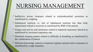NURSING MANAGEMENT
• Ineffective airway clearance related to tracheobronchial secretions as
manifested by coughing
• Imbalanced nutrition i.e. risk of imbalanced nutrition less than body
requirement related to anorexia as manifested by BMI of the patient
• Fatigue and activity and intolerance related to impaired respiratory function as
manifested by increased respiratory rate
• Disturbed sleeping pattern related to difficulty in breathing as manifested by
the verbalization of patient
• Deficient knowledge related to treatment regimen and preventive measures as
manifested by cough etiquettes.
 