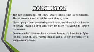 CONCLUSION
• The new coronavirus can cause severe illness, such as pneumonia.
This is because it can affect the respiratory system.
• Elders, people with preexisting conditions, and those with a history
of severe breathing problems may be more vulnerable to severe
pneumonia.
• Prompt medical care can help a person breathe until the body fights
off the infection, and people should call a doctor immediately if
symptoms are severe.
 