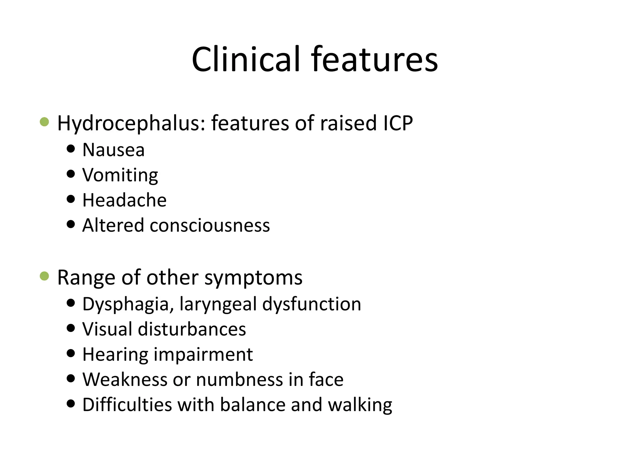 Clinical features
 Hydrocephalus: features of raised ICP
 Nausea
 Vomiting
 Headache
 Altered consciousness
 Range of other symptoms
 Dysphagia, laryngeal dysfunction
 Visual disturbances
 Hearing impairment
 Weakness or numbness in face
 Difficulties with balance and walking
 