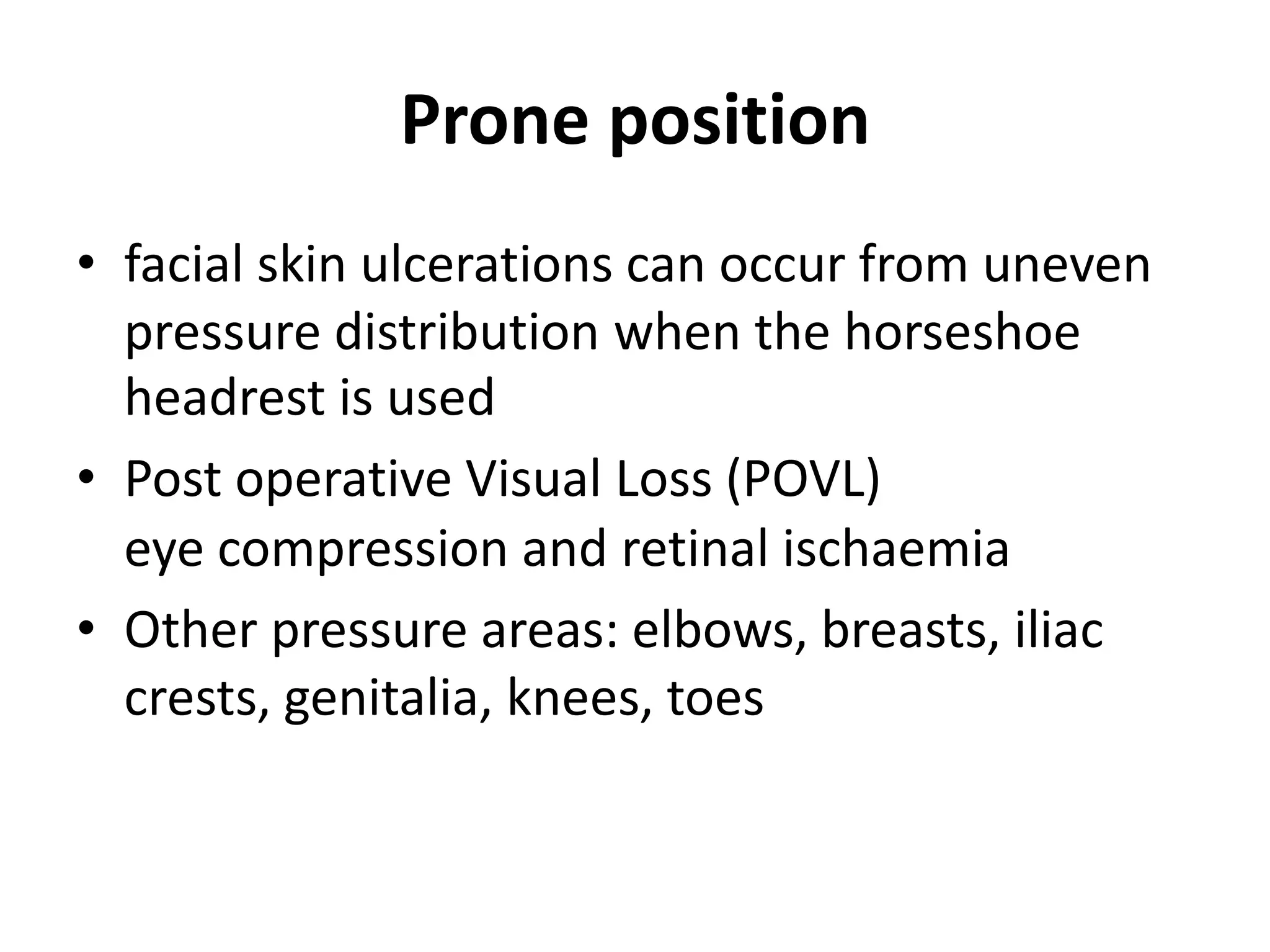 Prone position
• facial skin ulcerations can occur from uneven
pressure distribution when the horseshoe
headrest is used
• Post operative Visual Loss (POVL)
eye compression and retinal ischaemia
• Other pressure areas: elbows, breasts, iliac
crests, genitalia, knees, toes
 