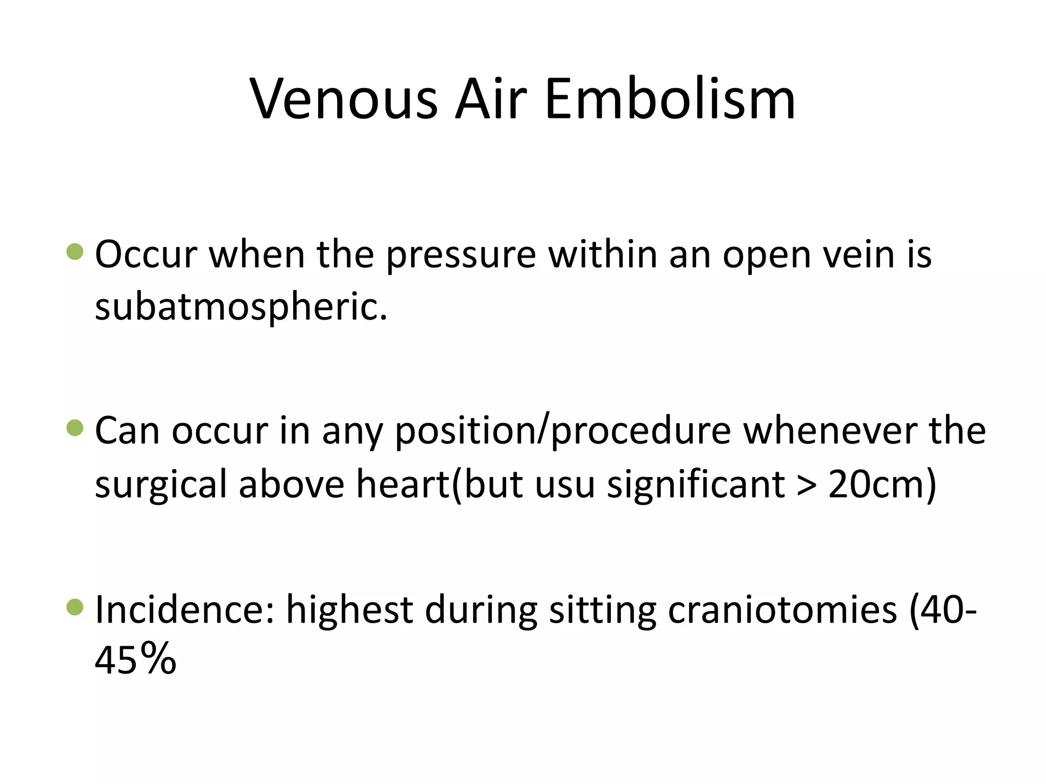 Venous Air Embolism
 Occur when the pressure within an open vein is
subatmospheric.
 Can occur in any position/procedure whenever the
surgical above heart(but usu significant > 20cm)
 Incidence: highest during sitting craniotomies (40-
45%
 