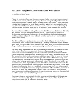 Post-Crisis: Hedge Funds, Custodial Risk and Prime Brokers
by Ron Suber and Aaron Vermut


Prior to the most recent financial crisis, money managers had an awareness of counterparty and
custodial risk in concept, but it wasn’t a priority. We were coming off a 25-year bull-run in the
financial markets during which the industry did not experience the failure of a single significant
custodial bank. In addition, the broker-dealers that failed (e.g., Drexel) were handled in such a
way that custodial risk remained a non-issue. So, while the awareness was there, the reality of
custodial risk was not entirely appreciated by the majority of hedge funds and their investors.

The financial crisis and the associated global securities firm failures caused a dramatic shift in the
way managers select and work with their prime brokers. Custodial risk quickly rose to the
forefront as an issue for hedge fund investors. It naturally follows that hedge fund managers
would respond, and today multi-prime and multi-custodian relationships are considered best
practice in the industry.

This shift is all the more significant when one considers that for 20 years the prime brokers
operated more or less as an oligarchy, dominated by a few bulge bracket firms. During that time
hedge funds, even large ones, typically maintained only one or two prime brokerage relationships
that provided custody, clearance, stock loan, technology and a host of other services.

The largest hedge funds have always been the most attractive segment of the market to the major
prime brokers. They borrow large amounts of money and generate significant trading
commissions and securities lending revenue. In addition they generate sizeable revenue for the
various profit centers of the global firm, including derivatives, research and capital markets, and
they generally provide for their own operations and infrastructure. After the crisis, the big banks
intensified their focus on the top 250 or so managers at the expense of the smaller hedge funds.
The past 18 months has been an unprecedented period of custody change as funds switched their
primary prime brokerage relationships and went multi-prime. The oligopoly of the last 20 years
was broken as the global players (Deutsche Bank, Credit Suisse) penetrated the market with the
strength of their balance sheets and as the dominant U.S. broker-dealers retrenched. Across Wall
Street, services for smaller funds were pared back; customer service staffs were reduced, capital
introductions and hedge fund consulting groups were decimated and, at most firms, investment in
technology for hedge fund reporting came to a halt. Funds with less than $1 billion in assets
under management found themselves without the support, technology and service that they relied
on and had come to expect from the large providers.

A new wave of players has emerged in the prime brokerage services market to fill the gap, and
what was a market of roughly 20 providers circa 2007 has more than doubled. The landscape
today consists of four tiers, as represented in the chart below:
 