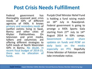 Post Crisis Needs Fulfillment
Federal government has
thoroughly assessed post crisis
needs of IDPs of different
agencies of FATA. It knows
primary and secondary needs of
conflict victims (women and
children) living in Swat, Bannu
and other cities of Khyber
Pakhtunkhwa. On television and
print media, talkers and
columnists are offering different
strategies to fulfill needs of
North Waziristan IDPs in Bannu.
No doubt, in recent fiscal budget
of 2014-15, there was no
allocation of funds. We need
100 million dollars.
Punjab Chief Minister Relief Fund
is holding a fund raising match
on 18th July in Rawalpindi.
Federal government is going to
arrange a FATA Sports Gala
starting from 27th July to 14th
August 2014 in IDPs camps in
Bannu. Government should
share updates on funds and
PCNF on daily basis on the media
especially on PTV. Hopefully
Prime Minister of Pakistan would
take immediate notice.
Sajid Imtiaz: Expert Member CDKN, Member Harvard Business Review, Member Advertising Age
 