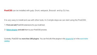PostCSS can be installed with gulp, Grunt, webpack, Broccoli and by CLI too.
It is very easy to install and use with other tools. In 2 simple steps we can start using the PostCSS:
1- Find and add PostCSS extensions for your build tool.
2- Select plugins and add them to your PostCSS process.
Currently, PostCSS has more than 200 plugins. You can find all of the plugins in the plugins list or in the searchable
catalog.
 
