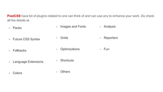 - Images and Fonts
- Grids
- Optimizations
- Shortcuts
- Others
PostCSS have lot of plugins related to one can think of and can use any to enhance your work. Do check
all the details at
- Packs
- Future CSS Syntax
- Fallbacks
- Language Extensions
- Colors
- Analysis
- Reporters
- Fun
 