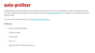auto-prefixer
Autoprefixer lets you write normal css and makes you forget about prefix as it will handle it by itself. Autoprefix will parse
your css and add vendor prefixes to css rule using values from http://caniuse.com/ .It is highly recommended and used by
Google, twitter.
You can try the interactive demo too. http://autoprefixer.github.io/
Features:
- Remove outdated prefixes
- Browser support
- Actual prefix
- Pure css
- Support SASS, LESS and Stylus too
 