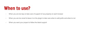 When to use?
- When you are too lazy to take care of support of css property on each browser
- When you are too smart to leave it on the plugin to take care when to add prefix and when to not
- When you want your project to follow the latest support
 