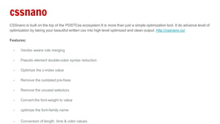 cssnano
CSSnano is built on the top of the POSTCss ecosystem.It is more than just a simple optimization tool. It do advance level of
optimization by taking your beautiful written css into high level optimized and clean output. http://cssnano.co/
Features:
- Vendor aware rule merging
- Pseudo element double-colon syntax reduction
- Optimize the z-index value
- Remove the outdated pre-fixes
- Remove the unused selectors
- Convert the font-weight to value
- optimize the font-family name
- Conversion of length, time & color values
 