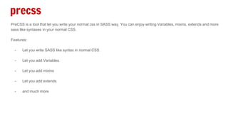 precss
PreCSS is a tool that let you write your normal css in SASS way. You can enjoy writing Variables, mixins, extends and more
sass like syntaxes in your normal CSS.
Features:
- Let you write SASS like syntax in normal CSS
- Let you add Variables
- Let you add mixins
- Let you add extends
- and much more
 