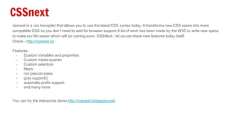 CSSnext
cssnext is a css transpiler that allows you to use the latest CSS syntax today. It transforms new CSS specs into more
compatible CSS so you don’t need to wait for browser support.A lot of work has been made by the W3C to write new specs
to make our life easier which will be coming soon. CSSNext , let us use these new features today itself.
Check - http://cssnext.io/
Features:
- Custom Variables and properties
- Custom media queries
- Custom selectors
- filters
- not pseudo-class
- gray support()
- automatic prefix support
- and many more
You can try the interactive demo http://cssnext.io/playground/
 