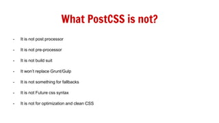 What PostCSS is not?
- It is not post processor
- It is not pre-processor
- It is not build suit
- It won’t replace Grunt/Gulp
- It is not something for fallbacks
- It is not Future css syntax
- It is not for optimization and clean CSS
 