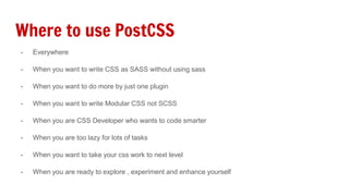 Where to use PostCSS
- Everywhere
- When you want to write CSS as SASS without using sass
- When you want to do more by just one plugin
- When you want to write Modular CSS not SCSS
- When you are CSS Developer who wants to code smarter
- When you are too lazy for lots of tasks
- When you want to take your css work to next level
- When you are ready to explore , experiment and enhance yourself
 