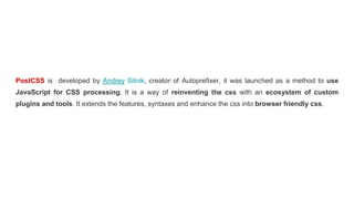 PostCSS is developed by Andrey Sitnik, creator of Autoprefixer, it was launched as a method to use
JavaScript for CSS processing. It is a way of reinventing the css with an ecosystem of custom
plugins and tools. It extends the features, syntaxes and enhance the css into browser friendly css.
 