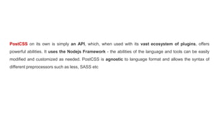 PostCSS on its own is simply an API, which, when used with its vast ecosystem of plugins, offers
powerful abilities. It uses the Nodejs Framework - the abilities of the language and tools can be easily
modified and customized as needed. PostCSS is agnostic to language format and allows the syntax of
different preprocessors such as less, SASS etc
 