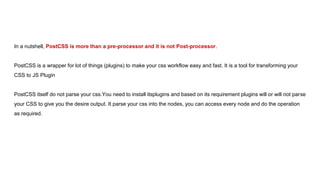 In a nutshell, PostCSS is more than a pre-processor and it is not Post-processor.
PostCSS is a wrapper for lot of things (plugins) to make your css workflow easy and fast. It is a tool for transforming your
CSS to JS Plugin
PostCSS itself do not parse your css.You need to install itsplugins and based on its requirement plugins will or will not parse
your CSS to give you the desire output. It parse your css into the nodes, you can access every node and do the operation
as required.
 