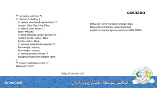 cssnano
/* normalize selectors */
h1::before, h1:before {
/* reduce shorthand even further */
margin: 10px 20px 10px 20px;
/* reduce color values */
color: #ff0000;
/* drop outdated vendor prefixes */
-webkit-border-radius: 16px;
border-radius: 16px;
/* remove duplicated properties */
font-weight: normal;
font-weight: normal;
/* reduce position values */
background-position: bottom right;
}
/* correct invalid placement */
@charset "utf-8";
http://cssnano.co/
@charset "utf-8";h1:before{margin:10px
20px;color:red;border-radius:16px;font-
weight:normal;background-position:100% 100%}
 
