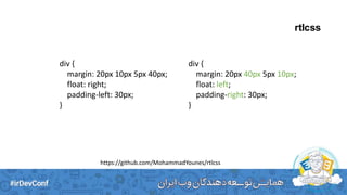 rtlcss
div {
margin: 20px 10px 5px 40px;
float: right;
padding-left: 30px;
}
div {
margin: 20px 40px 5px 10px;
float: left;
padding-right: 30px;
}
https://github.com/MohammadYounes/rtlcss
 