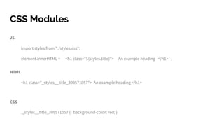 CSS Modules
JS
import styles from "./styles.css";
element.innerHTML = `<h1 class="${styles.title}"> An example heading </h1>`;
HTML
<h1 class="_styles__title_309571057"> An example heading </h1>
CSS
._styles__title_309571057 { background-color: red; }
 