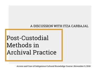 Post-Custodial
Methods in
Archival Practice
A DISCUSSION WITH ITZA CARBAJAL
Access and Care of Indigenous Cultural Knowledge Course | November 5, 2018
 