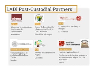 LADI Post-Custodial Partners
CIRMA
Centro de Investigaciones
Regionales de
Mesoamérica
Guatemala
CIDCA
Centro de Investigación
y Documentación de la
Costa Atlántica
Bluefields, Nicaragua
MUPI
El Museo de la Palabra y la
Imagen
El Salvador
Fondo Real de Cholula
Tribunal Superior de
Justicia del Estado de
Puebla
Mexico
PCN
Proceso de Comunidades
Negras
Colombia
ISA/EAACONE
Instituto Socioambiental
Equipe de Articulação e Assessoria
às Comunidades Negras do Vale
do Ribeira
Brazil
 