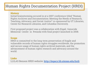 Human Rights Documentation Project (HRDI)
History
Initial brainstorming occured in at a 2007 conference titled “Human
Rights Archives and Documentation: Meeting the Needs of Research,
Teaching, Advocacy, and Social Justice” co-sponsored by UT Libraries,
Center for Research Libraries, and Columbia University.
First proposed project was a collaboration with Kigali Genocide
Memorial Center in Rwanda with final project launched in 2008.
Scope
HRDI is committed to the long-term preservation of fragile and
vulnerable records of human rights struggles worldwide, the promotion
and secure usage of human rights archival materials, and the
advancement of human rights research and advocacy around the
world.
Links
LLILAS Benson HRDI website: http://legacy.lib.utexas.edu/hrdi
 