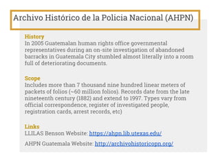 Archivo Histórico de la Policia Nacional (AHPN)
History
In 2005 Guatemalan human rights office governmental
representatives during an on-site investigation of abandoned
barracks in Guatemala City stumbled almost literally into a room
full of deteriorating documents.
Scope
Includes more than 7 thousand nine hundred linear meters of
packets of folios (~60 million folios). Records date from the late
nineteenth century (1882) and extend to 1997. Types vary from
official correspondence, register of investigated people,
registration cards, arrest records, etc)
Links
LLILAS Benson Website: https://ahpn.lib.utexas.edu/
AHPN Guatemala Website: http://archivohistoricopn.org/
 