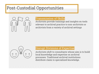 Post-Custodial Opportunities
Transmission of Skills
Archivists provide trainings and insights on tools
relevant to archival practice to non-archivists or
archivists from a variety of archival settings
Disrupt Divisions of Expertise
Archivists shift to consultants whose aim is to build
local knowledge and expertise on archival
processes. Traditional archival institutions
distribute claim to specialized knowledge.
 