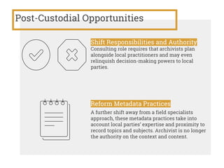 Post-Custodial Opportunities
Shift Responsibilities and Authority
Consulting role requires that archivists plan
alongside local practitioners and may even
relinquish decision-making powers to local
parties.
Reform Metadata Practices
A further shift away from a field specialists
approach, these metadata practices take into
account local parties’ expertise and proximity to
record topics and subjects. Archivist is no longer
the authority on the context and content.
 