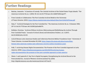 Further Readings
□ Bastian, Jeannette. "A Question of Custody: The Colonial Archives of the United States Virgin Islands." The
American Archivist 64, no. 1 (2001): 96-114. doi:10.17723/aarc.64.1.h6k872252u2gr377.
□ From Custody to Collaboration: The Post Custodial Archival Model at the University
of Texas Libraries. (2013). https://library.stanford.edu/sites/default/files/Univ%20of%20Texas.pdf
□ Ham, F. "Archival Strategies for the Post-Custodial Era." The American Archivist 44, no. 3 (Summer 1981):
207-16. doi:10.17723/aarc.44.3.6228121p01m8k376.
□ Kelleher, Christian. "Archives Without Archives: (Re)Locating and (Re)Defining the Archive Through
Post-Custodial Praxis." Journal of Critical Library and Information Studies 1, no. 2 (2017).
doi:10.24242/jclis.v1i2.29.
□ LLILAS Benson Latin American Studies and Collections Receives Mellon Foundation Grant." University of
Texas Libraries. Accessed November 05, 2018. https://legacy.lib.utexas.edu/about/news/llilas-
benson-latin-american-studies-and-collections-receives-mellon-foundation-grant.
□ Polk, T. Archiving Human Rights Documentation: The Promise of the Post-Custodial Approach in Latin
America. (2016). https://llilasbensonmagazine.org/2016/08/05/archiving-human-
rights-documentation-the-promise-of-the-post-custodial-approach-in-latin-america
□ Shein, C. and Lapworth, E. Say Yes to Digital Surrogates: Strengthening the Archival Record in the
Postcustodial Era. Journal of Western Archives [online] 7(1), (2016)
http://digitalcommons.usu.edu/westernarchives/vol7/iss1/9
 