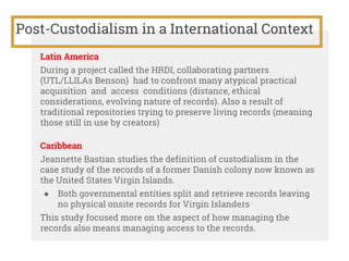 Post-Custodialism in a International Context
Latin America
During a project called the HRDI, collaborating partners
(UTL/LLILAs Benson) had to confront many atypical practical
acquisition and access conditions (distance, ethical
considerations, evolving nature of records). Also a result of
traditional repositories trying to preserve living records (meaning
those still in use by creators)
Caribbean
Jeannette Bastian studies the definition of custodialism in the
case study of the records of a former Danish colony now known as
the United States Virgin Islands.
● Both governmental entities split and retrieve records leaving
no physical onsite records for Virgin Islanders
This study focused more on the aspect of how managing the
records also means managing access to the records.
 