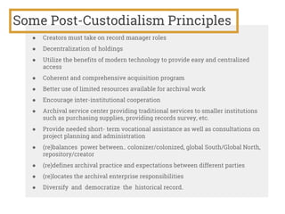 Some Post-Custodialism Principles
● Creators must take on record manager roles
● Decentralization of holdings
● Utilize the benefits of modern technology to provide easy and centralized
access
● Coherent and comprehensive acquisition program
● Better use of limited resources available for archival work
● Encourage inter-institutional cooperation
● Archival service center providing traditional services to smaller institutions
such as purchasing supplies, providing records survey, etc.
● Provide needed short- term vocational assistance as well as consultations on
project planning and administration
● (re)balances power between.. colonizer/colonized, global South/Global North,
repository/creator
● (re)defines archival practice and expectations between different parties
● (re)locates the archival enterprise responsibilities
● Diversify and democratize the historical record.
 