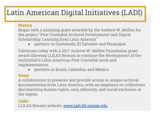Latin American Digital Initiatives (LADI)
History
Began with a planning grant awarded by the Andrew W. Mellon for
the project “Post-Custodial Archival Development and Digital
Scholarship: Learning from Latin America”
● partners in Guatemala, El Salvador and Nicaragua
Continues today with a 2017 Andrew W. Mellon Foundation grant
award allowing LLILAS Benson to continue the development of the
institution’s Latin American Post-Custodial work and
implementation.
● partners in Brazil, Colombia, and Mexico
Scope
A collaboration to preserve and provide access to unique archival
documentation from Latin America, with an emphasis on collections
documenting human rights, race, ethnicity, and social exclusion in
the region.
Links
LLILAS Benson website: www.ladi.lib.utexas.edu
 