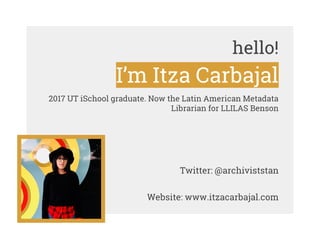 hello!
I’m Itza Carbajal
2017 UT iSchool graduate. Now the Latin American Metadata
Librarian for LLILAS Benson
Twitter: @a...