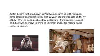 Austin Richard Post also known as Post Malone came up with his rapper
name through a name generator. He's 22 years old and was born on the 4th
of July 1995. the music produced by Austin varies from hip-hop, trap and
R&B. however he enjoys listening to all genres and began making music
similar to country.
 