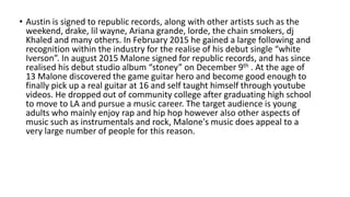 • Austin is signed to republic records, along with other artists such as the
weekend, drake, lil wayne, Ariana grande, lorde, the chain smokers, dj
Khaled and many others. In February 2015 he gained a large following and
recognition within the industry for the realise of his debut single “white
Iverson”. In august 2015 Malone signed for republic records, and has since
realised his debut studio album “stoney” on December 9th . At the age of
13 Malone discovered the game guitar hero and become good enough to
finally pick up a real guitar at 16 and self taught himself through youtube
videos. He dropped out of community college after graduating high school
to move to LA and pursue a music career. The target audience is young
adults who mainly enjoy rap and hip hop however also other aspects of
music such as instrumentals and rock, Malone's music does appeal to a
very large number of people for this reason.
 