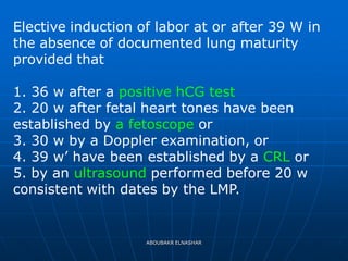 Elective induction of labor at or after 39 W in
the absence of documented lung maturity
provided that
1. 36 w after a positive hCG test
2. 20 w after fetal heart tones have been
established by a fetoscope or
3. 30 w by a Doppler examination, or
4. 39 w’ have been established by a CRL or
5. by an ultrasound performed before 20 w
consistent with dates by the LMP.
ABOUBAKR ELNASHAR
 