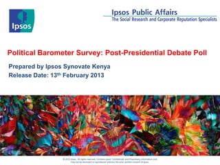 Political Barometer Survey: Post-Presidential Debate Poll
Prepared by Ipsos Synovate Kenya
Release Date: 13th February 2013




                 © 2012 Ipsos. All rights reserved. Contains Ipsos' Confidential and Proprietary information and
                        may not be disclosed or reproduced without the prior written consent of Ipsos.
 