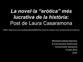 La novel·la “eròtica” més
lucrativa de la història:
Post de Laura Casaramona
Meritxell Audebert Sànchez
3r Comunicació Audiovisual
Comunicació Interactiva
14 abril 2015
UVIC
FONT: http://usr.uvic.cat/bloc/2015/04/07/la-novel·la-erotica-mes-lucrativa-de-la-historia/
 