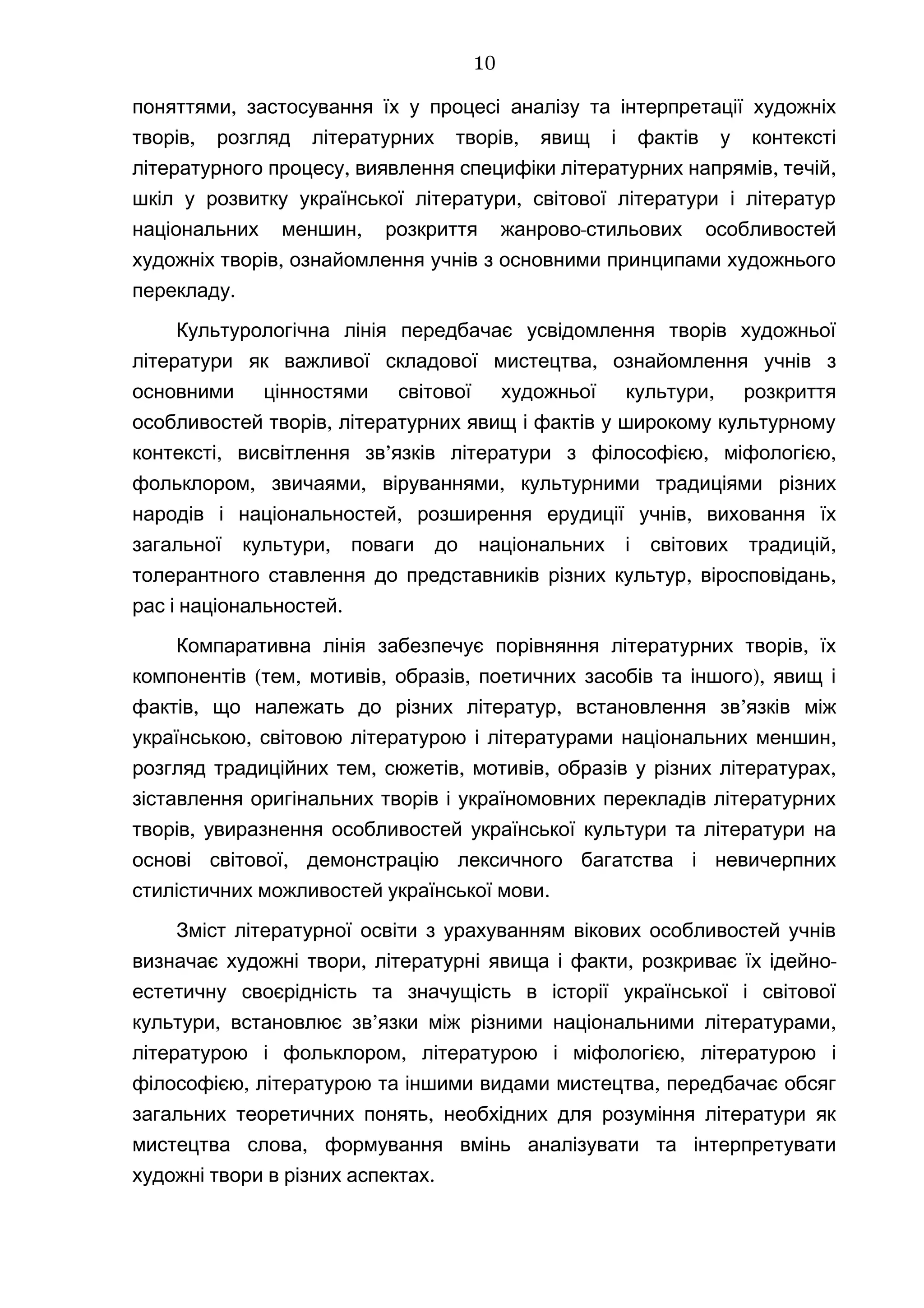 ,поняттями застосування їх у процесі аналізу та інтерпретації художніх
, ,творів розгляд літературних творів явищ і фактів у контексті
, , ,літературного процесу виявлення специфіки літературних напрямів течій
,шкіл у розвитку української літератури світової літератури і літератур
, -національних меншин розкриття жанрово стильових особливостей
,художніх творів ознайомлення учнів з основними принципами художнього
.перекладу
Культурологічна лінія передбачає усвідомлення творів художньої
,літератури як важливої складової мистецтва ознайомлення учнів з
,основними цінностями світової художньої культури розкриття
,особливостей творів літературних явищ і фактів у широкому культурному
, ’ , ,контексті висвітлення зв язків літератури з філософією міфологією
, , ,фольклором звичаями віруваннями культурними традиціями різних
, ,народів і національностей розширення ерудиції учнів виховання їх
, ,загальної культури поваги до національних і світових традицій
, ,толерантного ставлення до представників різних культур віросповідань
.рас і національностей
Компаративна лінія ,забезпечує порівняння літературних творів їх
( , , , ),компонентів тем мотивів образів поетичних засобів та іншого явищ і
, , ’фактів що належать до різних літератур встановлення зв язків між
, ,українською світовою літературою і літературами національних меншин
, , , ,розгляд традиційних тем сюжетів мотивів образів у різних літературах
зіставлення оригінальних творів і україномовних перекладів літературних
,творів увиразнення особливостей української культури та літератури на
,основі світової демонстрацію лексичного багатства і невичерпних
.стилістичних можливостей української мови
Зміст літературної освіти з урахуванням вікових особливостей учнів
, , -визначає художні твори літературні явища і факти розкриває їх ідейно
естетичну своєрідність та значущість в історії української і світової
, ’ ,культури встановлює зв язки між різними національними літературами
, ,літературою і фольклором літературою і міфологією літературою і
, ,філософією літературою та іншими видами мистецтва передбачає обсяг
,загальних теоретичних понять необхідних для розуміння літератури як
,мистецтва слова формування вмінь аналізувати та інтерпретувати
.художні твори в різних аспектах
10
 