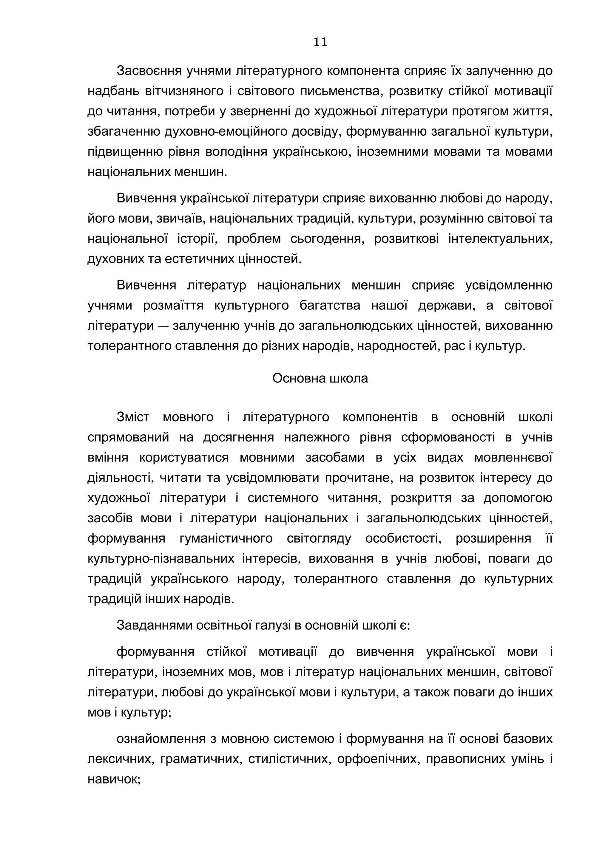Засвоєння учнями літературного компонента сприяє їх залученню до
,надбань вітчизняного і світового письменства розвитку стійкої мотивації
, ,до читання потреби у зверненні до художньої літератури протягом життя
- , ,збагаченню духовно емоційного досвіду формуванню загальної культури
,підвищенню рівня володіння українською іноземними мовами та мовами
.національних меншин
,Вивчення української літератури сприяє вихованню любові до народу
, , , ,його мови звичаїв національних традицій культури розумінню світової та
, , ,національної історії проблем сьогодення розвиткові інтелектуальних
.духовних та естетичних цінностей
Вивчення літератур національних меншин сприяє усвідомленню
,учнями розмаїття культурного багатства нашої держави а світової
— ,літератури залученню учнів до загальнолюдських цінностей вихованню
, , .толерантного ставлення до різних народів народностей рас і культур
Основна школа
Зміст мовного і літературного компонентів в основній школі
спрямований на досягнення належного рівня сформованості в учнів
вміння користуватися мовними засобами в усіх видах мовленнєвої
, ,діяльності читати та усвідомлювати прочитане на розвиток інтересу до
,художньої літератури і системного читання розкриття за допомогою
,засобів мови і літератури національних і загальнолюдських цінностей
,формування гуманістичного світогляду особистості розширення її
- , ,культурно пізнавальних інтересів виховання в учнів любові поваги до
,традицій українського народу толерантного ставлення до культурних
.традицій інших народів
:Завданнями освітньої галузі в основній школі є
формування стійкої мотивації до вивчення української мови і
, , ,літератури іноземних мов мов і літератур національних меншин світової
, ,літератури любові до української мови і культури а також поваги до інших
;мов і культур
ознайомлення з мовною системою і формування на її основі базових
, , , ,лексичних граматичних стилістичних орфоепічних правописних умінь і
;навичок
11
 