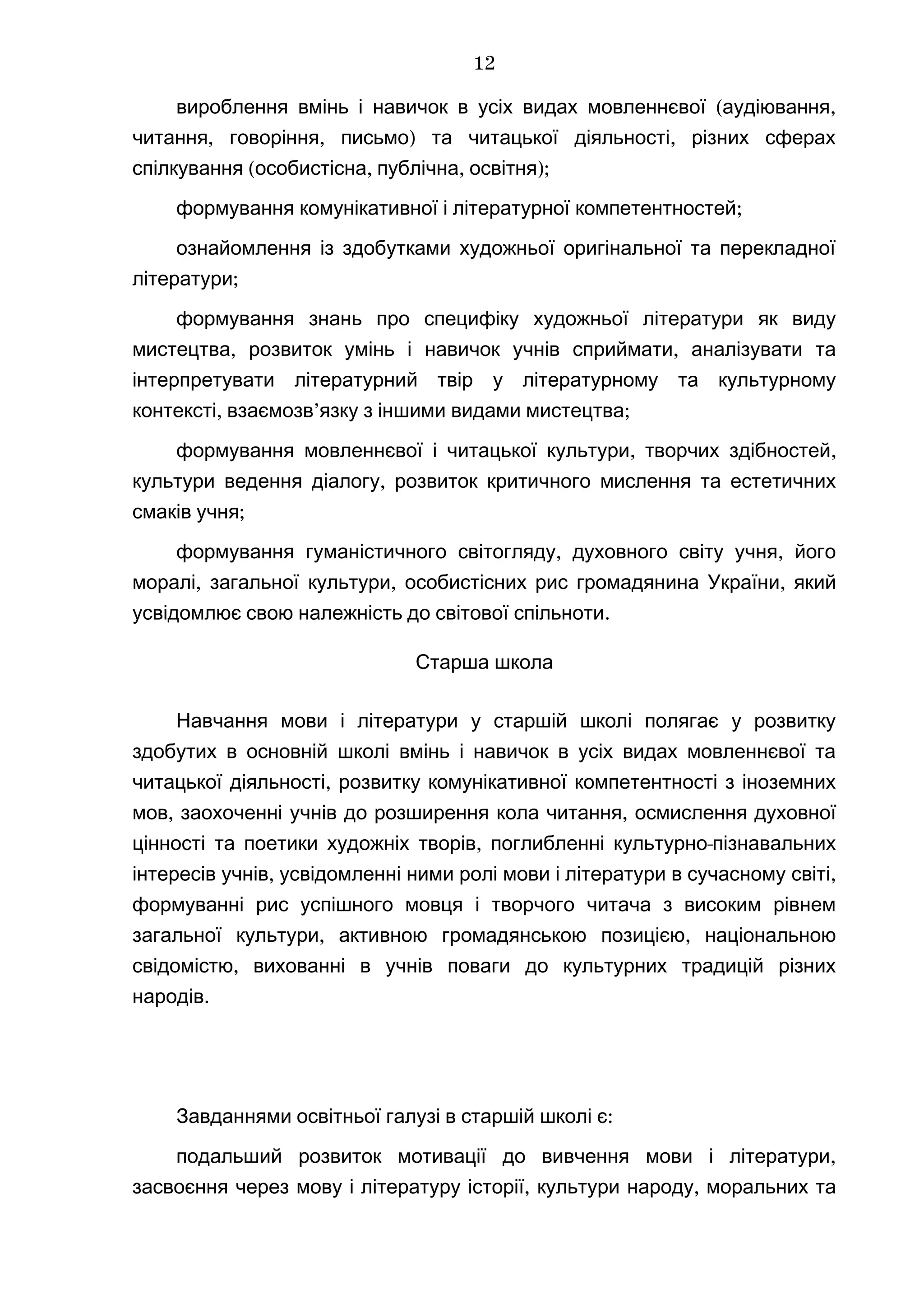 ( ,вироблення вмінь і навичок в усіх видах мовленнєвої аудіювання
, , ) ,читання говоріння письмо та читацької діяльності різних сферах
( , , );спілкування особистісна публічна освітня
;формування комунікативної і літературної компетентностей
ознайомлення із здобутками художньої оригінальної та перекладної
;літератури
формування знань про специфіку художньої літератури як виду
, ,мистецтва розвиток умінь і навичок учнів сприймати аналізувати та
інтерпретувати літературний твір у літературному та культурному
, ’ ;контексті взаємозв язку з іншими видами мистецтва
, ,формування мовленнєвої і читацької культури творчих здібностей
,культури ведення діалогу розвиток критичного мислення та естетичних
;смаків учня
, ,формування гуманістичного світогляду духовного світу учня його
, , ,моралі загальної культури особистісних рис громадянина України який
.усвідомлює свою належність до світової спільноти
Старша школа
Навчання мови і літератури у старшій школі полягає у розвитку
здобутих в основній школі вмінь і навичок в усіх видах мовленнєвої та
,читацької діяльності розвитку комунікативної компетентності з іноземних
, ,мов заохоченні учнів до розширення кола читання осмислення духовної
, -цінності та поетики художніх творів поглибленні культурно пізнавальних
, ,інтересів учнів усвідомленні ними ролі мови і літератури в сучасному світі
формуванні рис успішного мовця і творчого читача з високим рівнем
, ,загальної культури активною громадянською позицією національною
,свідомістю вихованні в учнів поваги до культурних традицій різних
.народів
:Завданнями освітньої галузі в старшій школі є
,подальший розвиток мотивації до вивчення мови і літератури
, ,засвоєння через мову і літературу історії культури народу моральних та
12
 