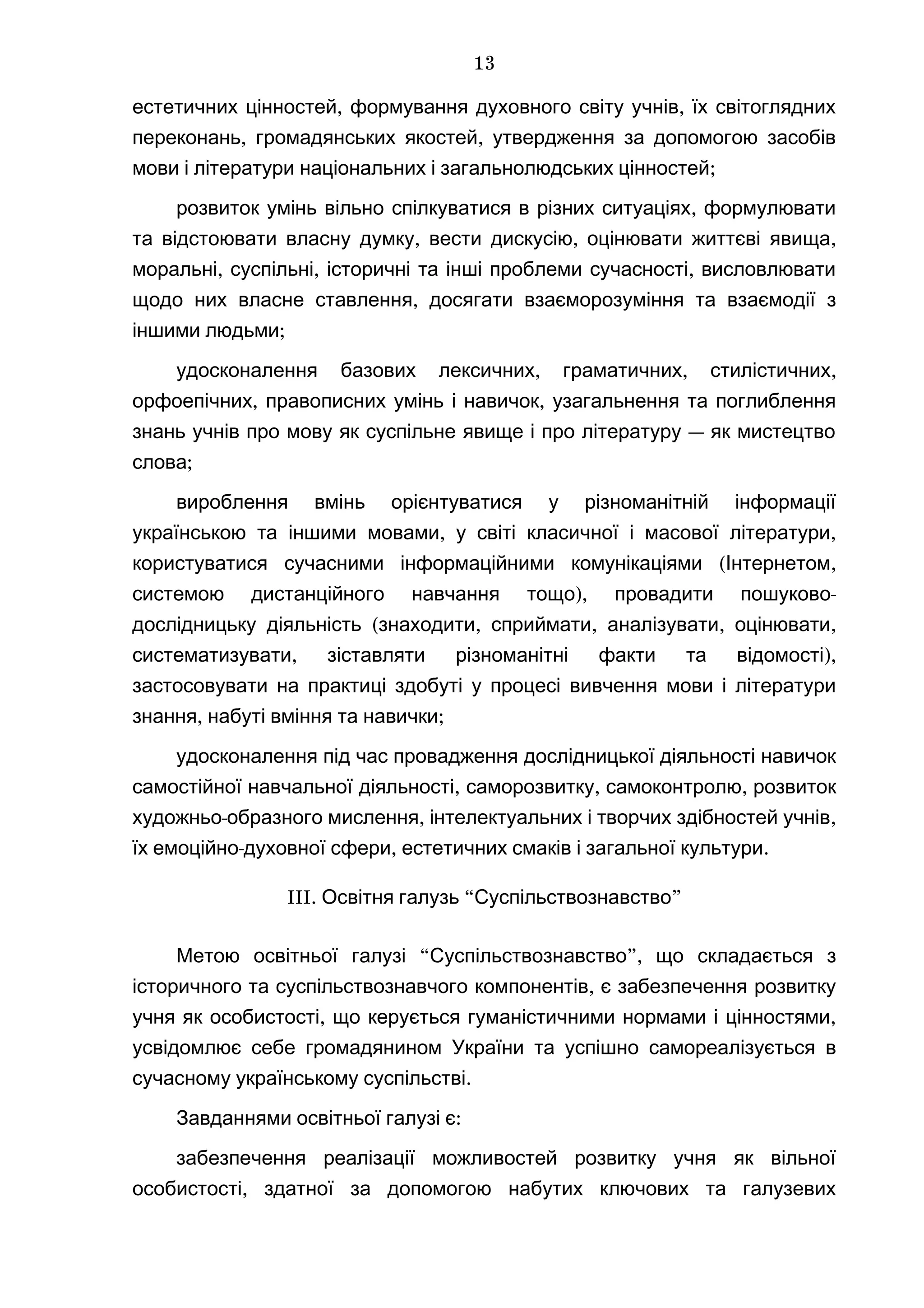 , ,естетичних цінностей формування духовного світу учнів їх світоглядних
, ,переконань громадянських якостей утвердження за допомогою засобів
;мови і літератури національних і загальнолюдських цінностей
,розвиток умінь вільно спілкуватися в різних ситуаціях формулювати
, , ,та відстоювати власну думку вести дискусію оцінювати життєві явища
, , ,моральні суспільні історичні та інші проблеми сучасності висловлювати
,щодо них власне ставлення досягати взаєморозуміння та взаємодії з
;іншими людьми
, , ,удосконалення базових лексичних граматичних стилістичних
, ,орфоепічних правописних умінь і навичок узагальнення та поглиблення
—знань учнів про мову як суспільне явище і про літературу як мистецтво
;слова
вироблення вмінь орієнтуватися у різноманітній інформації
, ,українською та іншими мовами у світі класичної і масової літератури
( ,користуватися сучасними інформаційними комунікаціями Інтернетом
), -системою дистанційного навчання тощо провадити пошуково
( , , , ,дослідницьку діяльність знаходити сприймати аналізувати оцінювати
, ),систематизувати зіставляти різноманітні факти та відомості
застосовувати на практиці здобуті у процесі вивчення мови і літератури
, ;знання набуті вміння та навички
удосконалення під час провадження дослідницької діяльності навичок
, , ,самостійної навчальної діяльності саморозвитку самоконтролю розвиток
- , ,художньо образного мислення інтелектуальних і творчих здібностей учнів
- , .їх емоційно духовної сфери естетичних смаків і загальної культури
III. “ ”Освітня галузь Суспільствознавство
Метою “ ”,освітньої галузі Суспільствознавство що складається з
,історичного та суспільствознавчого компонентів є забезпечення розвитку
, ,учня як особистості що керується гуманістичними нормами і цінностями
усвідомлює себе громадянином України та успішно самореалізується в
.сучасному українському суспільстві
:Завданнями освітньої галузі є
забезпечення реалізації можливостей розвитку учня як вільної
,особистості здатної за допомогою набутих ключових та галузевих
13
 