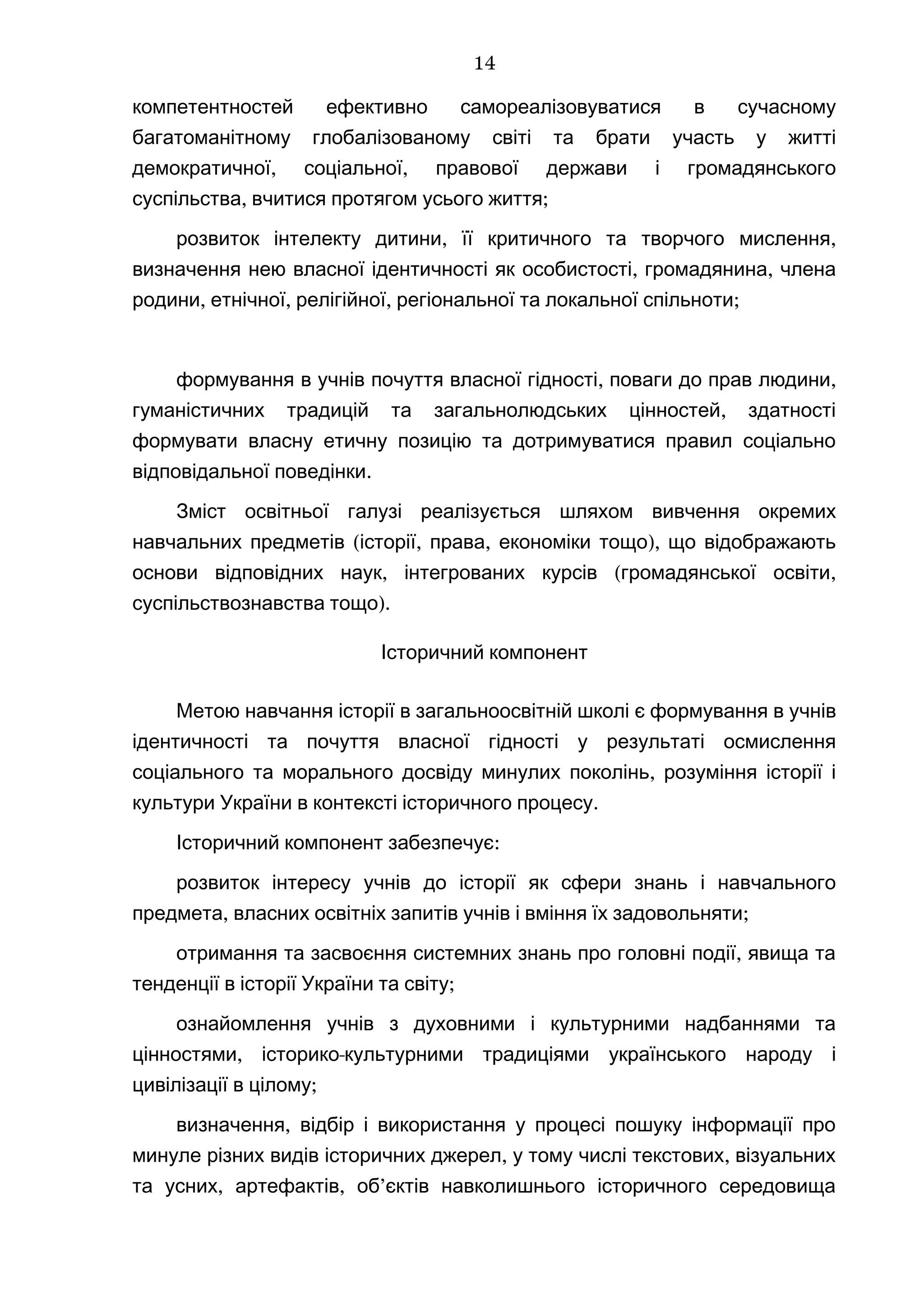 компетентностей ефективно самореалізовуватися в сучасному
багатоманітному глобалізованому світі та брати участь у житті
, ,демократичної соціальної правової держави і громадянського
, ;суспільства вчитися протягом усього життя
, ,розвиток інтелекту дитини її критичного та творчого мислення
, ,визначення нею власної ідентичності як особистості громадянина члена
, , , ;родини етнічної релігійної регіональної та локальної спільноти
, ,формування в учнів почуття власної гідності поваги до прав людини
,гуманістичних традицій та загальнолюдських цінностей здатності
формувати власну етичну позицію та дотримуватися правил соціально
.відповідальної поведінки
Зміст освітньої галузі реалізується шляхом вивчення окремих
( , , ),навчальних предметів історії права економіки тощо що відображають
, ( ,основи відповідних наук інтегрованих курсів громадянської освіти
).суспільствознавства тощо
Історичний компонент
Метою навчання історії в загальноосвітній школі є формування в учнів
ідентичності та почуття власної гідності у результаті осмислення
,соціального та морального досвіду минулих поколінь розуміння історії і
.культури України в контексті історичного процесу
Історичний компонент забезпечує:
розвиток інтересу учнів до історії як сфери знань і навчального
, ;предмета власних освітніх запитів учнів і вміння їх задовольняти
,отримання та засвоєння системних знань про головні події явища та
;тенденції в історії України та світу
ознайомлення учнів з духовними і культурними надбаннями та
, -цінностями історико культурними традиціями українського народу і
;цивілізації в цілому
,визначення відбір і використання у процесі пошуку інформації про
, ,минуле різних видів історичних джерел у тому числі текстових візуальних
, , ’та усних артефактів об єктів навколишнього історичного середовища
14
 