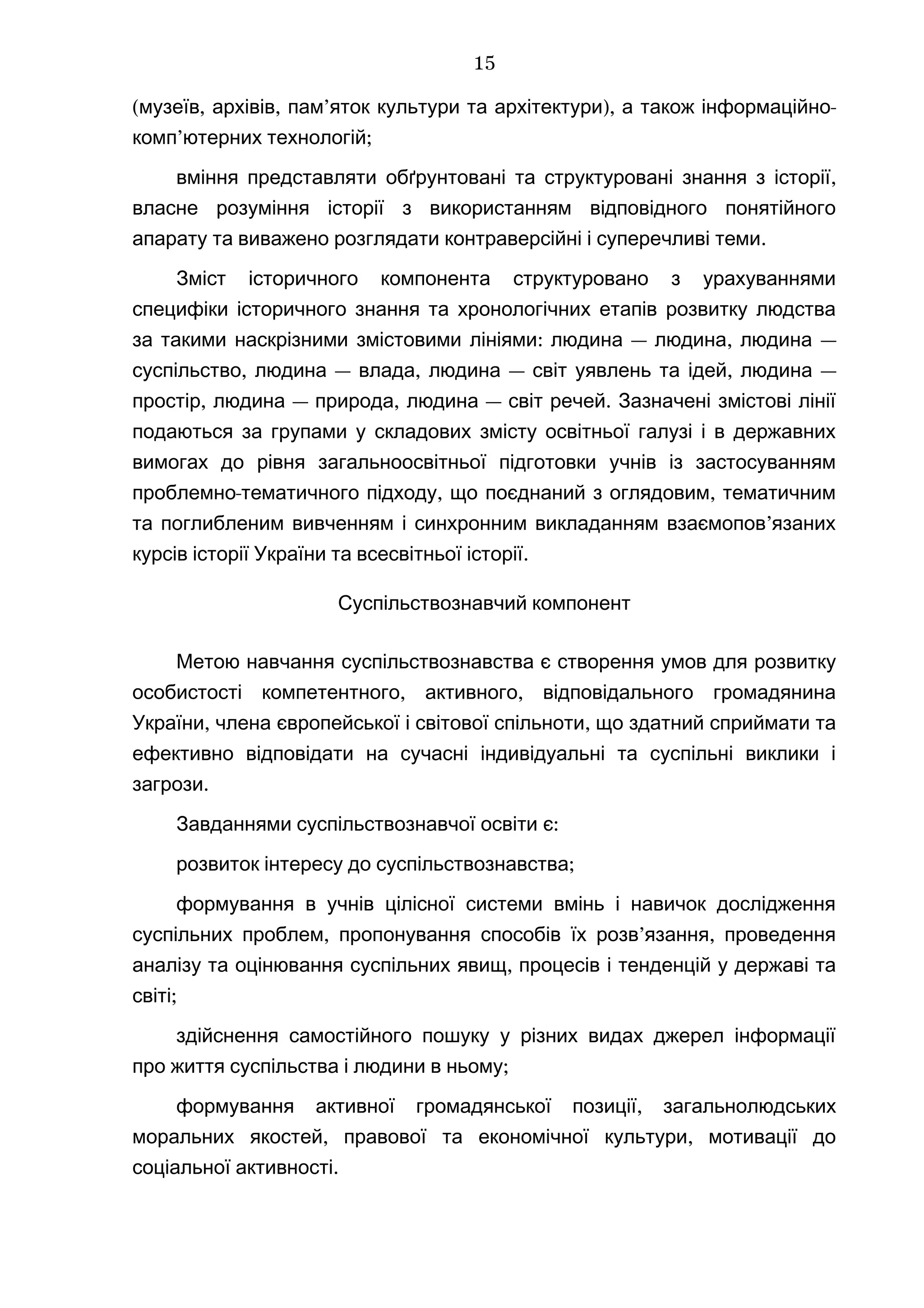 ( , , ’ ), -музеїв архівів пам яток культури та архітектури а також інформаційно
’ ;комп ютерних технологій
,вміння представляти обґрунтовані та структуровані знання з історії
власне розуміння історії з використанням відповідного понятійного
.апарату та виважено розглядати контраверсійні і суперечливі теми
Зміст історичного компонента структуровано з урахуваннями
специфіки історичного знання та хронологічних етапів розвитку людства
: — , —за такими наскрізними змістовими лініями людина людина людина
, — , — , —суспільство людина влада людина світ уявлень та ідей людина
, — , — .простір людина природа людина світ речей Зазначені змістові лінії
подаються за групами у складових змісту освітньої галузі і в державних
вимогах до рівня загальноосвітньої підготовки учнів із застосуванням
- , ,проблемно тематичного підходу що поєднаний з оглядовим тематичним
’та поглибленим вивченням і синхронним викладанням взаємопов язаних
.курсів історії України та всесвітньої історії
Суспільствознавчий компонент
Метою навчання суспільствознавства є створення умов для розвитку
, ,особистості компетентного активного відповідального громадянина
, ,України члена європейської і світової спільноти що здатний сприймати та
ефективно відповідати на сучасні індивідуальні та суспільні виклики і
.загрози
Завданнями суспільствознавчої освіти :є
;розвиток інтересу до суспільствознавства
формування в учнів цілісної системи вмінь і навичок дослідження
, ’ ,суспільних проблем пропонування способів їх розв язання проведення
,аналізу та оцінювання суспільних явищ процесів і тенденцій у державі та
;світі
здійснення самостійного пошуку у різних видах джерел інформації
;про життя суспільства і людини в ньому
,формування активної громадянської позиції загальнолюдських
, ,моральних якостей правової та економічної культури мотивації до
.соціальної активності
15
 