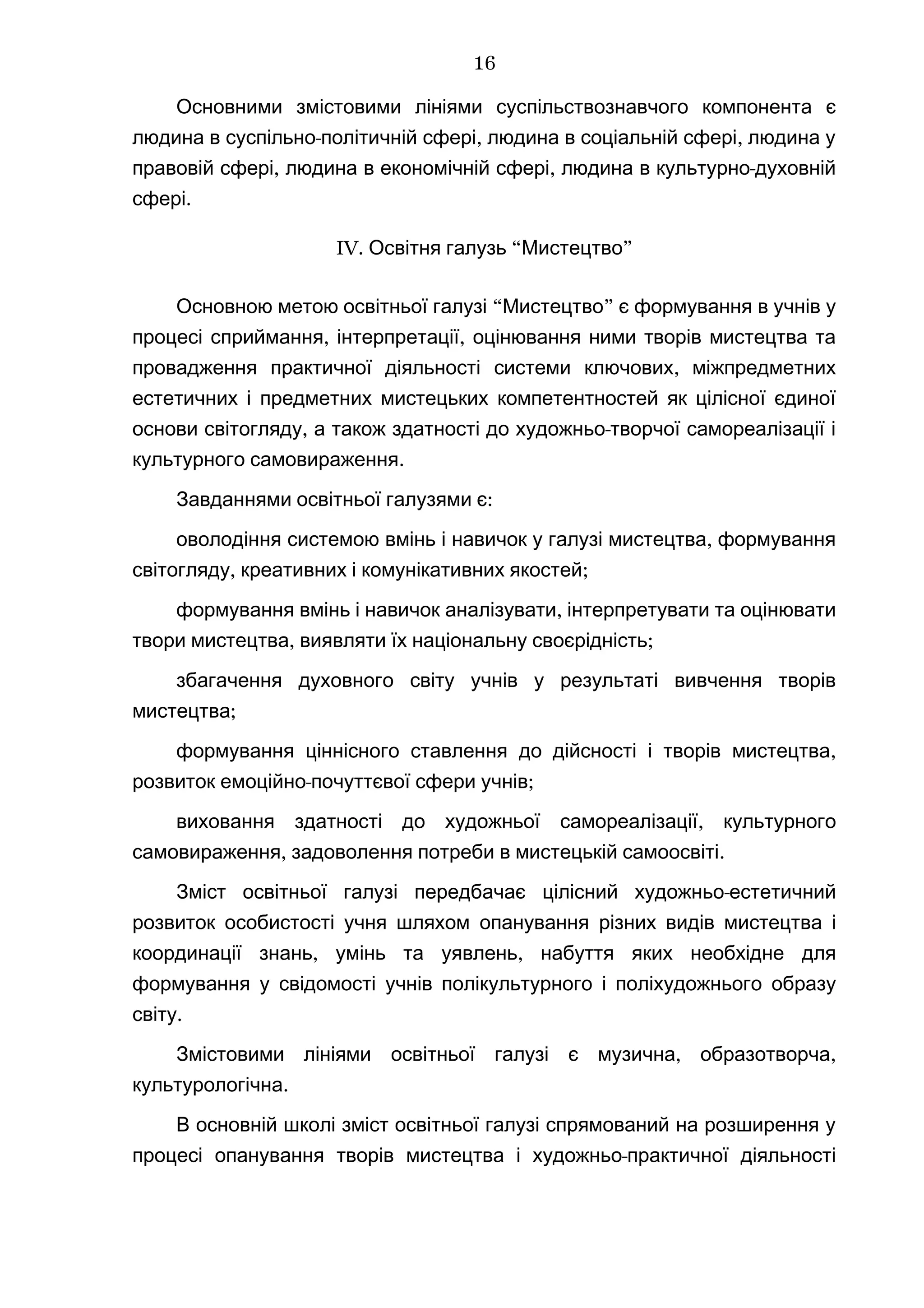Основними змістовими лініями суспільствознавчого компонента є
- , ,людина в суспільно політичній сфері людина в соціальній сфері людина у
, , -правовій сфері людина в економічній сфері людина в культурно духовній
.сфері
IV. “ ”Освітня галузь Мистецтво
“ ”Основною метою освітньої галузі Мистецтво є формування в учнів у
, ,процесі сприймання інтерпретації оцінювання ними творів мистецтва та
,провадження практичної діяльності системи ключових міжпредметних
естетичних і предметних мистецьких компетентностей як цілісної єдиної
, -основи світогляду а також здатності до художньо творчої самореалізації і
.культурного самовираження
:Завданнями освітньої галузями є
,оволодіння системою вмінь і навичок у галузі мистецтва формування
, ;світогляду креативних і комунікативних якостей
,формування вмінь і навичок аналізувати інтерпретувати та оцінювати
, ;твори мистецтва виявляти їх національну своєрідність
збагачення духовного світу учнів у результаті вивчення творів
;мистецтва
,формування ціннісного ставлення до дійсності і творів мистецтва
- ;розвиток емоційно почуттєвої сфери учнів
,виховання здатності до художньої самореалізації культурного
, .самовираження задоволення потреби в мистецькій самоосвіті
-Зміст освітньої галузі передбачає цілісний художньо естетичний
розвиток особистості учня шляхом опанування різних видів мистецтва і
, ,координації знань умінь та уявлень набуття яких необхідне для
формування у свідомості учнів полікультурного і поліхудожнього образу
.світу
Змістовими лініями , ,освітньої галузі є музична образотворча
.культурологічна
В основній школі зміст освітньої галузі спрямований на розширення у
-процесі опанування творів мистецтва і художньо практичної діяльності
16
 