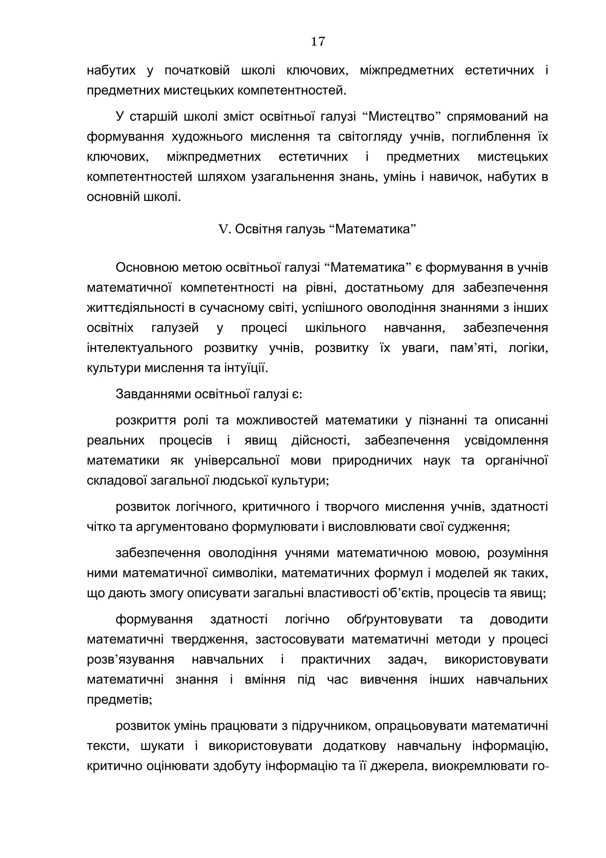 ,набутих у початковій школі ключових міжпредметних естетичних і
.предметних мистецьких компетентностей
“ ”У старшій школі зміст освітньої галузі Мистецтво спрямований на
,формування художнього мислення та світогляду учнів поглиблення їх
,ключових міжпредметних естетичних і предметних мистецьких
, ,компетентностей шляхом узагальнення знань умінь і навичок набутих в
.основній школі
V. “ ”Освітня галузь Математика
“ ”Основною метою освітньої галузі Математика є формування в учнів
,математичної компетентності на рівні достатньому для забезпечення
,життєдіяльності в сучасному світі успішного оволодіння знаннями з інших
,освітніх галузей у процесі шкільного навчання забезпечення
, , ’ , ,інтелектуального розвитку учнів розвитку їх уваги пам яті логіки
.культури мислення та інтуїції
:Завданнями освітньої галузі є
розкриття ролі та можливостей математики у пізнанні та описанні
,реальних процесів і явищ дійсності забезпечення усвідомлення
математики як універсальної мови природничих наук та органічної
;складової загальної людської культури
, ,розвиток логічного критичного і творчого мислення учнів здатності
;чітко та аргументовано формулювати і висловлювати свої судження
,забезпечення оволодіння учнями математичною мовою розуміння
, ,ними математичної символіки математичних формул і моделей як таких
’ , ;що дають змогу описувати загальні властивості об єктів процесів та явищ
формування здатності логічно обґрунтовувати та доводити
,математичні твердження застосовувати математичні методи у процесі
’ ,розв язування навчальних і практичних задач використовувати
математичні знання і вміння під час вивчення інших навчальних
;предметів
,розвиток умінь працювати з підручником опрацьовувати математичні
, ,тексти шукати і використовувати додаткову навчальну інформацію
,критично оцінювати здобуту інформацію та її джерела виокремлювати го-
17
 