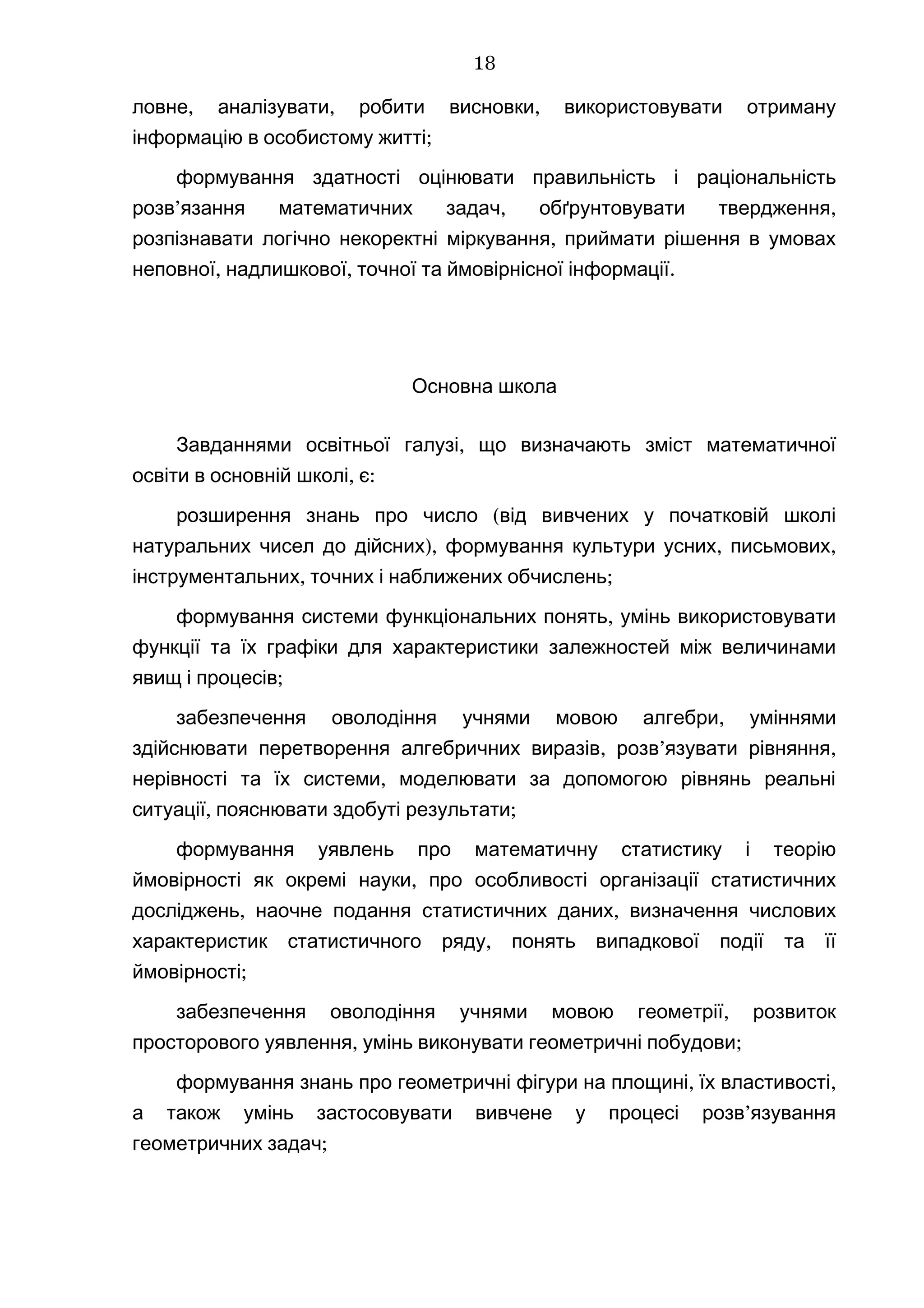 , , ,ловне аналізувати робити висновки використовувати отриману
;інформацію в особистому житті
формування здатності оцінювати правильність і раціональність
’ , ,розв язання математичних задач обґрунтовувати твердження
,розпізнавати логічно некоректні міркування приймати рішення в умовах
, , .неповної надлишкової точної та ймовірнісної інформації
Основна школа
,Завданнями освітньої галузі що визначають зміст математичної
,освіти в основній школі є:
(розширення знань про число від вивчених у початковій школі
), , ,натуральних чисел до дійсних формування культури усних письмових
, ;інструментальних точних і наближених обчислень
,формування системи функціональних понять умінь використовувати
функції та їх графіки для характеристики залежностей між величинами
;явищ і процесів
,забезпечення оволодіння учнями мовою алгебри уміннями
, ’ ,здійснювати перетворення алгебричних виразів розв язувати рівняння
,нерівності та їх системи моделювати за допомогою рівнянь реальні
, ;ситуації пояснювати здобуті результати
формування уявлень про математичну статистику і теорію
,ймовірності як окремі науки про особливості організації статистичних
, ,досліджень наочне подання статистичних даних визначення числових
,характеристик статистичного ряду понять випадкової події та її
;ймовірності
,забезпечення оволодіння учнями мовою геометрії розвиток
, ;просторового уявлення умінь виконувати геометричні побудови
, ,формування знань про геометричні фігури на площині їх властивості
’а також умінь застосовувати вивчене у процесі розв язування
;геометричних задач
18
 